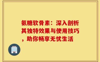 氨糖软骨素：深入剖析其独特效果与使用技巧，助你畅享无忧生活