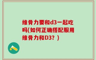 维骨力要和d3一起吃吗(如何正确搭配服用维骨力和D3？)