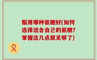 服用哪种氨糖好(如何选择适合自己的氨糖？掌握这几点就足够了)