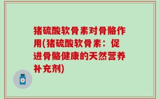 猪硫酸软骨素对骨骼作用(猪硫酸软骨素：促进骨骼健康的天然营养补充剂)
