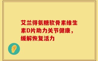 艾兰得氨糖软骨素维生素D片助力关节健康，缓解恢复活力