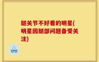 腿关节不好看的明星(明星因腿部问题备受关注)