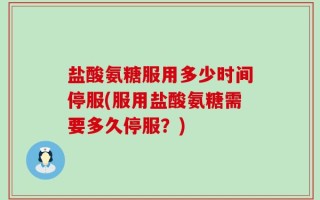 盐酸氨糖服用多少时间停服(服用盐酸氨糖需要多久停服？)
