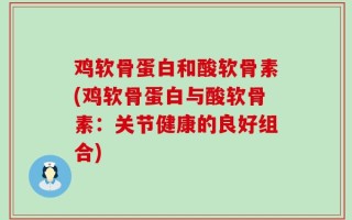 鸡软骨蛋白和酸软骨素(鸡软骨蛋白与酸软骨素：关节健康的良好组合)