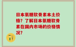 日本氨糖软骨素本土价格？了解日本氨糖软骨素在国内市场的价格情况？