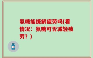 氨糖能缓解疲劳吗(看情况：氨糖可否减轻疲劳？)
