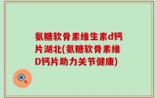 氨糖软骨素维生素d钙片湖北(氨糖软骨素维D钙片助力关节健康)