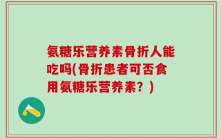 氨糖乐营养素骨折人能吃吗(骨折患者可否食用氨糖乐营养素？)