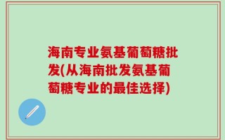 海南专业氨基葡萄糖批发(从海南批发氨基葡萄糖专业的最佳选择)