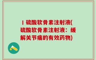 丨硫酸软骨素注射液(硫酸软骨素注射液：缓解关节痛的有效药物)
