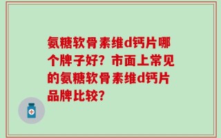 氨糖软骨素维d钙片哪个牌子好？市面上常见的氨糖软骨素维d钙片品牌比较？