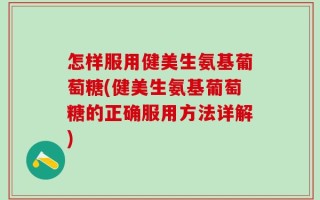 怎样服用健美生氨基葡萄糖(健美生氨基葡萄糖的正确服用方法详解)