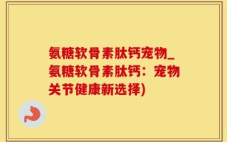 氨糖软骨素肽钙宠物_氨糖软骨素肽钙：宠物关节健康新选择)
