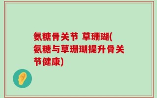氨糖骨关节 草珊瑚(氨糖与草珊瑚提升骨关节健康)