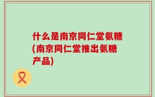 什么是南京同仁堂氨糖(南京同仁堂推出氨糖产品)
