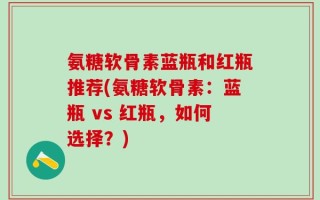 氨糖软骨素蓝瓶和红瓶推荐(氨糖软骨素：蓝瓶 vs 红瓶，如何选择？)