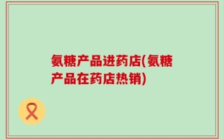 氨糖产品进药店(氨糖产品在药店热销)