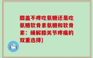 膝盖不疼吃氨糖还是吃氨糖软骨素氨糖和软骨素：缓解膝关节疼痛的双重选择)