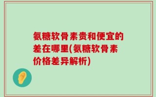 氨糖软骨素贵和便宜的差在哪里(氨糖软骨素价格差异解析)