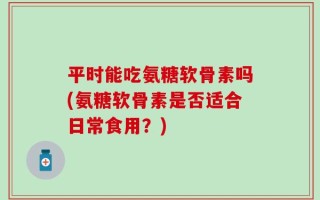 平时能吃氨糖软骨素吗(氨糖软骨素是否适合日常食用？)