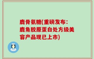 鹿骨氨糖(重磅发布：鹿角胶原蛋白处方级美容产品现已上市)