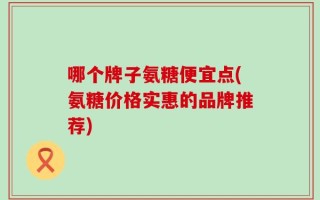哪个牌子氨糖便宜点(氨糖价格实惠的品牌推荐)