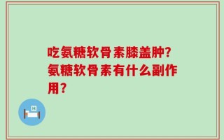 吃氨糖软骨素膝盖肿？氨糖软骨素有什么副作用？