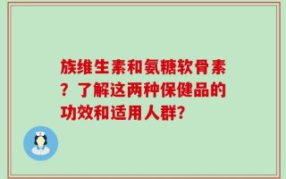 族维生素和氨糖软骨素？了解这两种保健品的功效和适用人群？