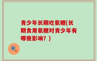 青少年长期吃氨糖(长期食用氨糖对青少年有哪些影响？)