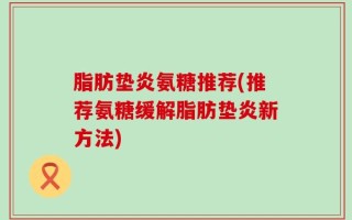 脂肪垫炎氨糖推荐(推荐氨糖缓解脂肪垫炎新方法)
