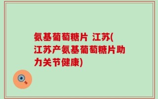 氨基葡萄糖片 江苏(江苏产氨基葡萄糖片助力关节健康)