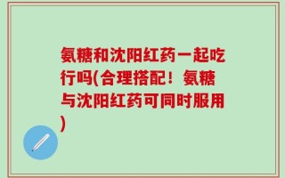 氨糖和沈阳红药一起吃行吗(合理搭配！氨糖与沈阳红药可同时服用)