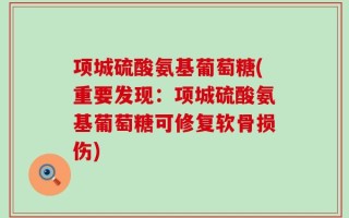 项城硫酸氨基葡萄糖(重要发现：项城硫酸氨基葡萄糖可修复软骨损伤)