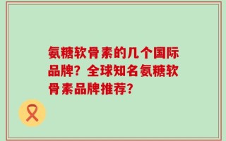 氨糖软骨素的几个国际品牌？全球知名氨糖软骨素品牌推荐？