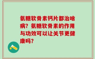 氨糖软骨素钙片都治啥病？氨糖软骨素的作用与功效可以让关节更健康吗？
