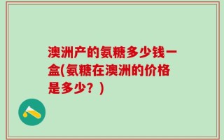 澳洲产的氨糖多少钱一盒(氨糖在澳洲的价格是多少？)