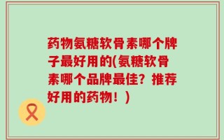 药物氨糖软骨素哪个牌子最好用的(氨糖软骨素哪个品牌最佳？推荐好用的药物！)