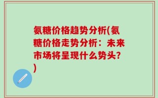氨糖价格趋势分析(氨糖价格走势分析：未来市场将呈现什么势头？)