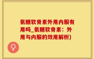 氨糖软骨素外用内服有用吗_氨糖软骨素：外用与内服的效用解析)