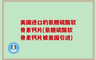美国进口的氨糖硫酸软骨素钙片(氨糖硫酸软骨素钙片被美国引进)