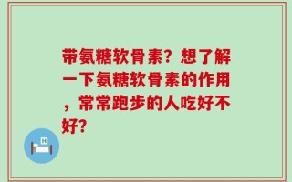 带氨糖软骨素？想了解一下氨糖软骨素的作用，常常跑步的人吃好不好？