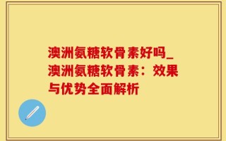 澳洲氨糖软骨素好吗_澳洲氨糖软骨素：效果与优势全面解析