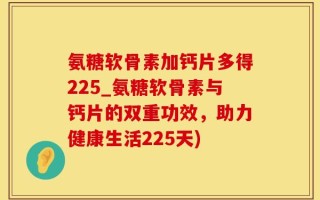 氨糖软骨素加钙片多得225_氨糖软骨素与钙片的双重功效，助力健康生活225天)