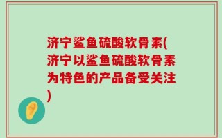 济宁鲨鱼硫酸软骨素(济宁以鲨鱼硫酸软骨素为特色的产品备受关注)