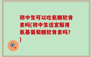 初中生可以吃氨糖软骨素吗(初中生适宜服用氨基葡萄糖软骨素吗？)