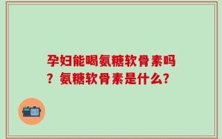 孕妇能喝氨糖软骨素吗？氨糖软骨素是什么？