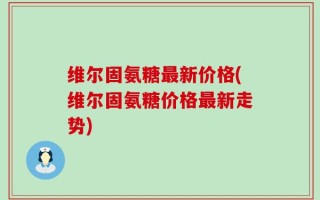 维尔固氨糖最新价格(维尔固氨糖价格最新走势)