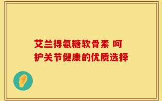 艾兰得氨糖软骨素 呵护关节健康的优质选择