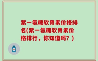 紫一氨糖软骨素价格排名(紫一氨糖软骨素价格排行，你知道吗？)