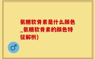 氨糖软骨素是什么颜色_氨糖软骨素的颜色特征解析)